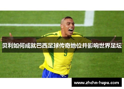 贝利如何成就巴西足球传奇地位并影响世界足坛