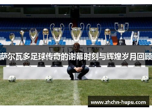 萨尔瓦多足球传奇的谢幕时刻与辉煌岁月回顾