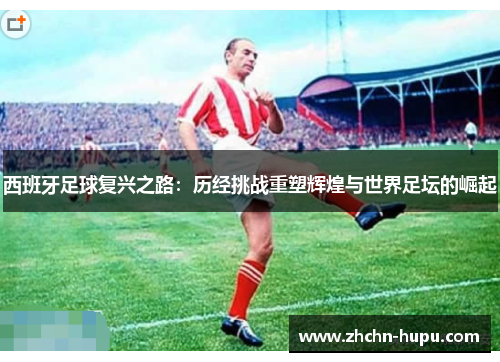 西班牙足球复兴之路：历经挑战重塑辉煌与世界足坛的崛起