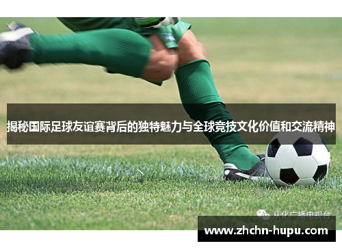 揭秘国际足球友谊赛背后的独特魅力与全球竞技文化价值和交流精神 揭秘国际足球友谊赛背后的独特魅力与全球竞技文化价值和交流精神