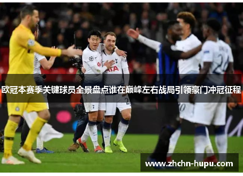 欧冠本赛季关键球员全景盘点谁在巅峰左右战局引领豪门冲冠征程 欧冠本赛季关键球员全景盘点谁在巅峰左右战局引领豪门冲冠征程