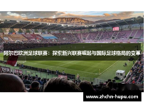 阿尔巴欧洲足球联赛：探索新兴联赛崛起与国际足球格局的变革