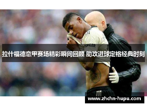 拉什福德意甲赛场精彩瞬间回顾 助攻进球定格经典时刻