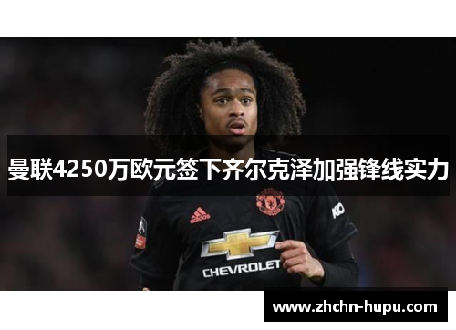 曼联4250万欧元签下齐尔克泽加强锋线实力