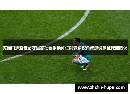 苏维门迪坚定留守皇家社会拒绝拜仁阿森纳挖角成忠诚象征球迷热议