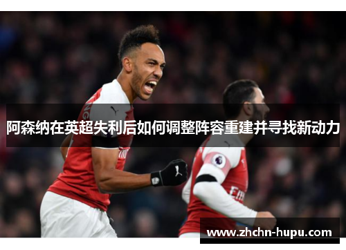 阿森纳在英超失利后如何调整阵容重建并寻找新动力