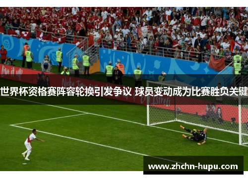 世界杯资格赛阵容轮换引发争议 球员变动成为比赛胜负关键 世界杯资格赛阵容轮换引发争议 球员变动成为比赛胜负关键
