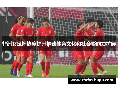 非洲女足杯热度提升推动体育文化和社会影响力扩展 非洲女足杯热度提升推动体育文化和社会影响力扩展