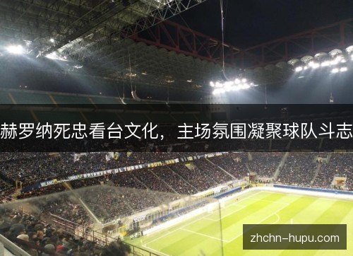 赫罗纳死忠看台文化，主场氛围凝聚球队斗志